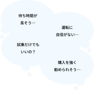 待ち時間が長そう・・・、運転に自信がない・・・、試乗だけでもいいの?、購入を強く勧められそう・・・